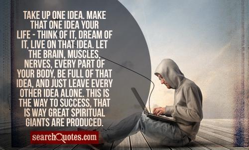 Take up one idea. Make that one idea your life - think of it, dream of it, live on that idea. Let the brain, muscles, nerves, every part of your body, be full of that idea, and just leave every other idea alone. This is the way to success, that is way great spiritual giants are produced.