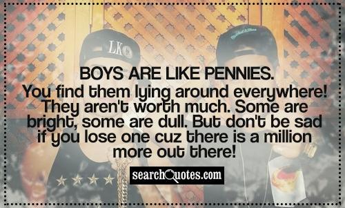Boys are like pennies. You find them lying around everywhere! They aren't worth much. Some are bright, some are dull. But don't be sad if you lose one cuz there is a million more out there!