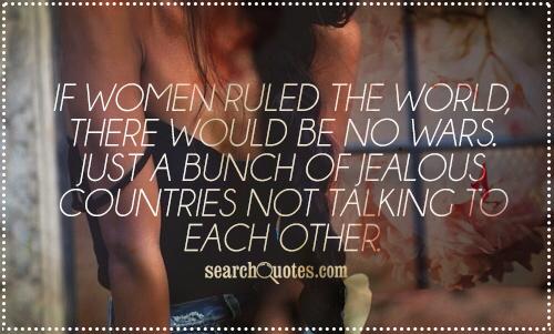 If women ruled the world, there would be no wars. Just a bunch of jealous countries not talking to each other.