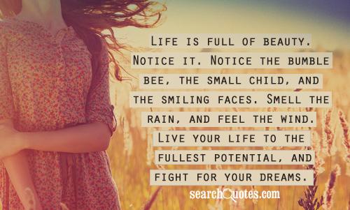 Life is full of beauty. Notice it. Notice the bumble bee, the small child, and the smiling faces. Smell the rain, and feel the wind. Live your life to the fullest potential, and fight for your dreams.