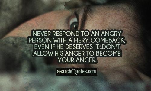 Never respond to an angry person with a fiery comeback, even if he deserves it...Don't allow his anger to become your anger.