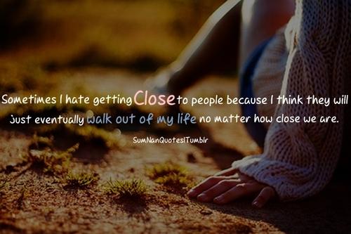 Sometimes I hate getting close to people because I think they will just walk out of my life no matter how close we are.
