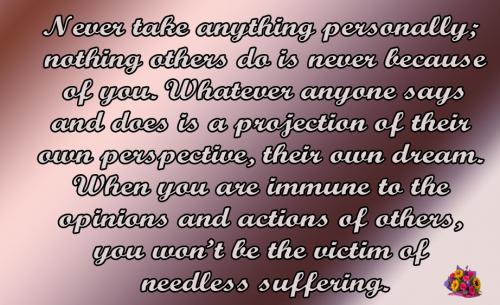 Never take anything personally; nothing others do is never because of you. Whatever anyone says and does is a projection of their own perspective, their own dream. When you are immune to the opinions and actions of others, you wont be the victim of needless suffering.