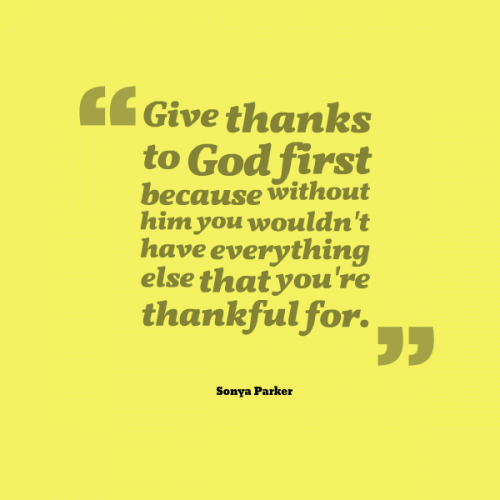 Give thanks to God first because without him you wouldn't have everything else that you're thankful for.