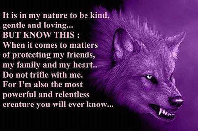 It is in my nature to be kind, gentle and loving... BUT KNOW THIS: When it comes to matters of protecting my friends, my family and my heart.. Do not trifle with me. For I'm the most powerful and relentless creature you will ever know...