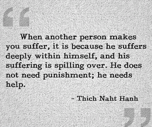 When another person makes you suffer, it is because he suffers deeply within himself, and his suffering is spilling over. He does not need punishment; he needs help.