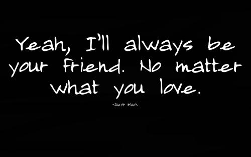 Yeah, I'll always be your friend. No matter what you love.