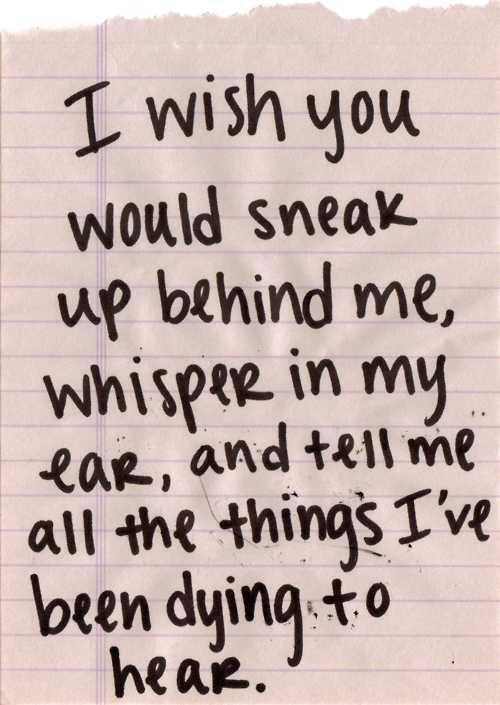 I wish you would sneak up behind me, whisper in my ear, and tell me all the things I've been dying to hear.